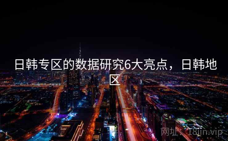 日韩专区的数据研究6大亮点,日韩地区 日韩专区的数据研究6大亮点,日韩地区