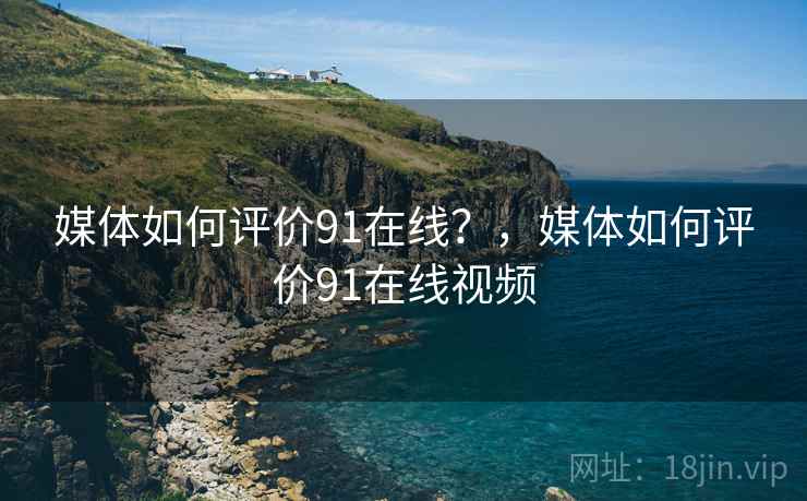 媒体如何评价91在线?,媒体如何评价91在线视频 媒体如何评价91在线?,媒体如何评价91在线视频
