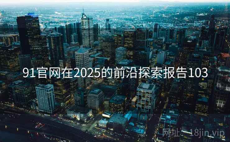 91官网在2025的前沿探索报告103 91官网在2025的前沿探索报告103