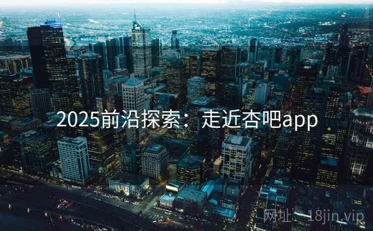 2025前沿探索:走近杏吧app 2025前沿探索:走近杏吧app