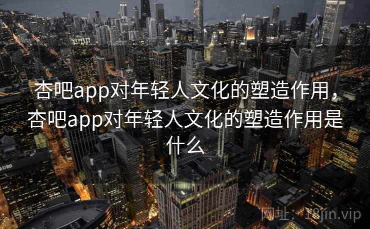 杏吧app对年轻人文化的塑造作用，杏吧app对年轻人文化的塑造作用是什么