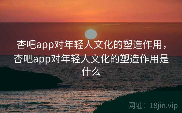 杏吧app对年轻人文化的塑造作用，杏吧app对年轻人文化的塑造作用是什么