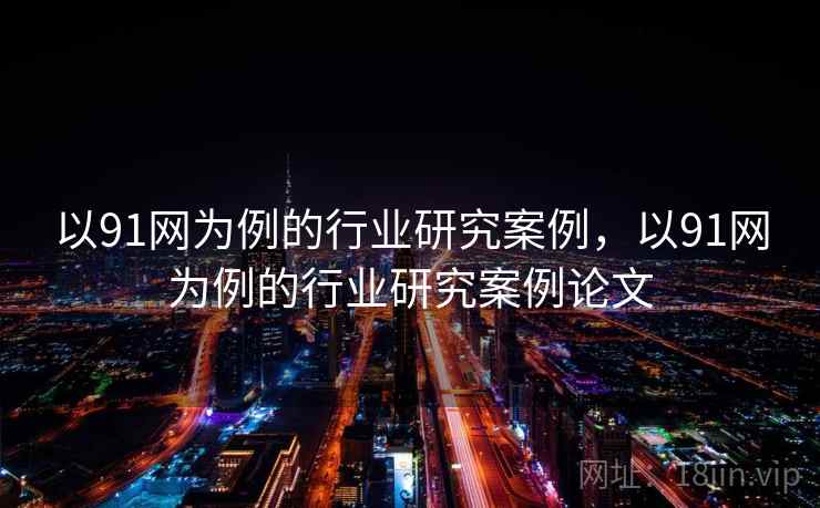 以91网为例的行业研究案例,以91网为例的行业研究案例论文 以91网为例的行业研究案例,以91网为例的行业研究案例论文