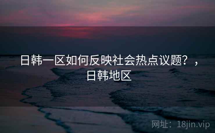日韩一区如何反映社会热点议题?,日韩地区 日韩一区如何反映社会热点议题?,日韩地区
